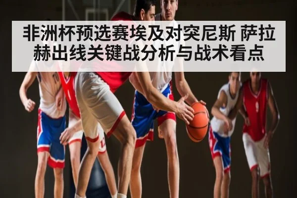 非洲杯预选赛埃及对突尼斯 萨拉赫出线关键战分析与战术看点